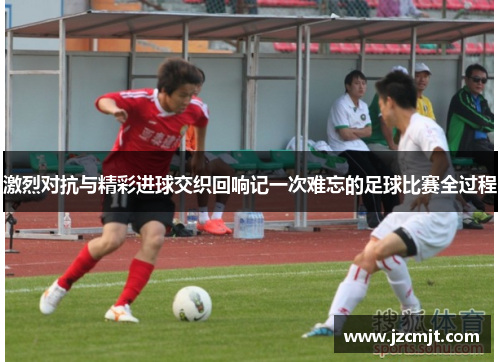 激烈对抗与精彩进球交织回响记一次难忘的足球比赛全过程